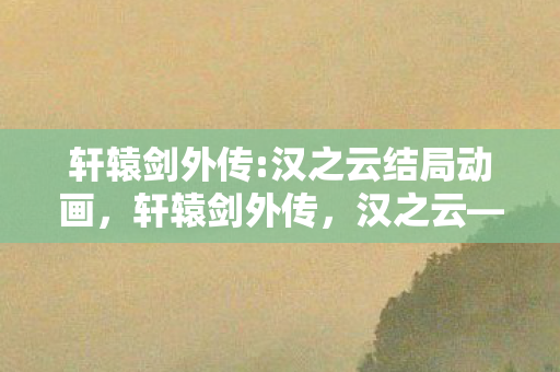 轩辕剑外传:汉之云结局动画，轩辕剑外传，汉之云——穿越时空的史诗之旅