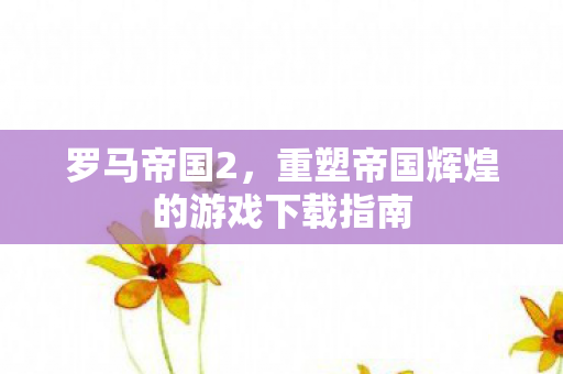 罗马帝国2，重塑帝国辉煌的游戏下载指南