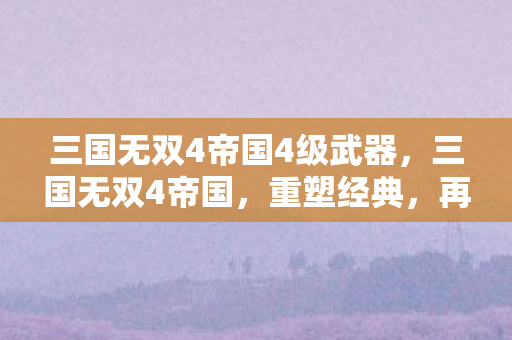 三国无双4帝国4级武器，三国无双4帝国，重塑经典，再续传奇