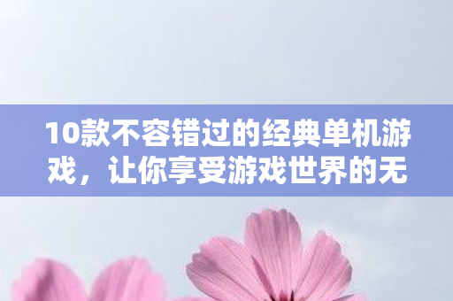 10款不容错过的经典单机游戏，让你享受游戏世界的无限乐趣