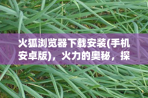 火狐浏览器下载安装(手机安卓版)，火力的奥秘，探索能源转型中的创新力量