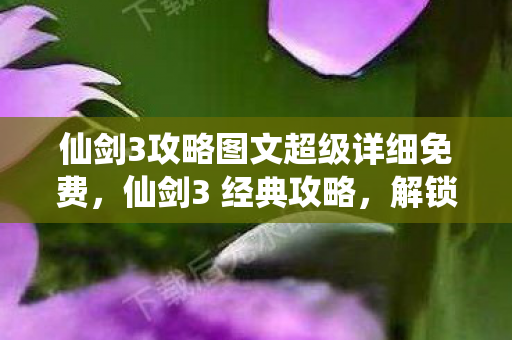 仙剑3攻略图文超级详细免费，仙剑3 经典攻略，解锁隐藏剧情与角色发展