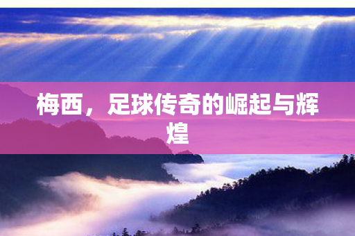 梅西，足球传奇的崛起与辉煌