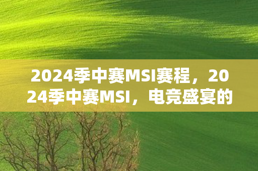 2024季中赛MSI赛程，2024季中赛MSI，电竞盛宴的期待与预测