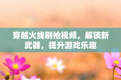穿越火线刷枪视频，解锁新武器，提升游戏乐趣