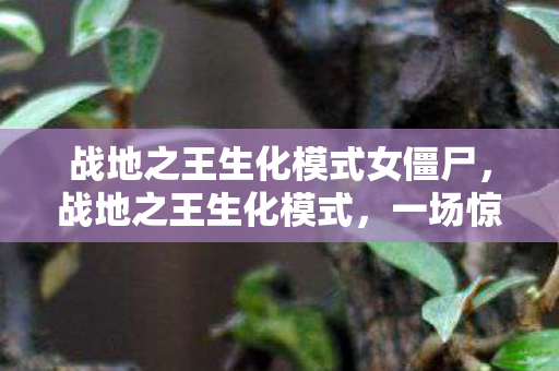 战地之王生化模式女僵尸,战地之王生化模式,一场惊心动魄的生存挑战 战地之王生化模式女僵尸,战地之王生化模式,一场惊心动魄的生存挑战