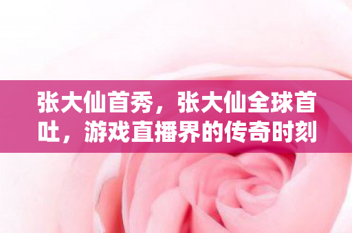 张大仙首秀，张大仙全球首吐，游戏直播界的传奇时刻