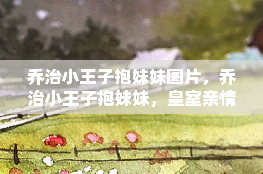 乔治小王子抱妹妹图片，乔治小王子抱妹妹，皇室亲情的温馨瞬间