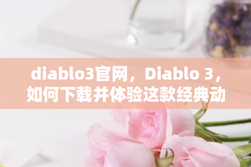 diablo3官网，Diablo 3，如何下载并体验这款经典动作角色扮演游戏