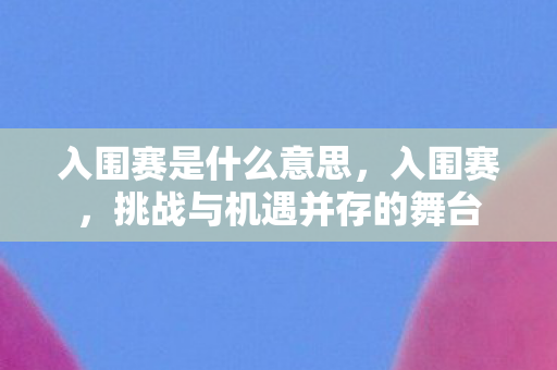 入围赛是什么意思，入围赛，挑战与机遇并存的舞台