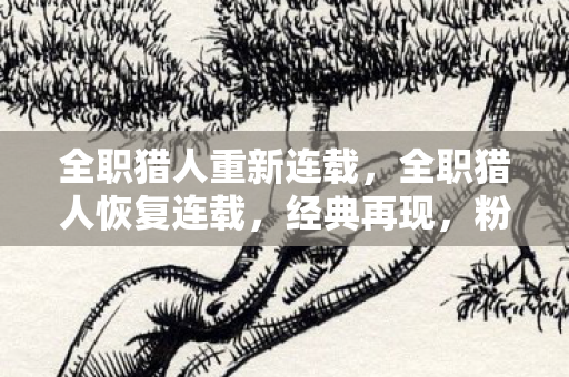 全职猎人重新连载,全职猎人恢复连载,经典再现,粉丝狂欢 全职猎人重新连载,全职猎人恢复连载,经典再现,粉丝狂欢