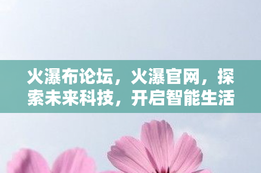 火瀑布论坛,火瀑官网,探索未来科技,开启智能生活新篇章 火瀑布论坛,火瀑官网,探索未来科技,开启智能生活新篇章