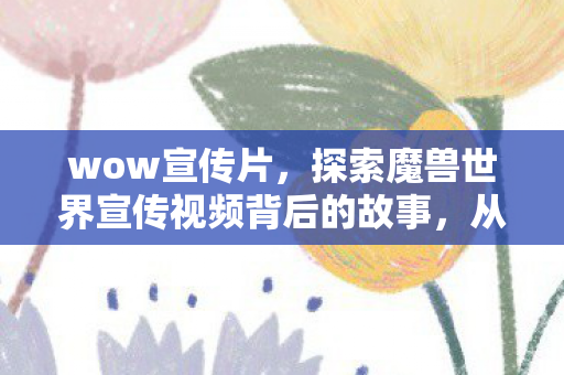 wow宣传片，探索魔兽世界宣传视频背后的故事，从经典到传奇的旅程