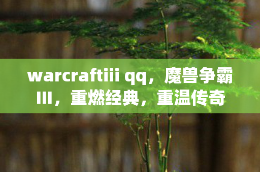 warcraftiii qq，魔兽争霸III，重燃经典，重温传奇