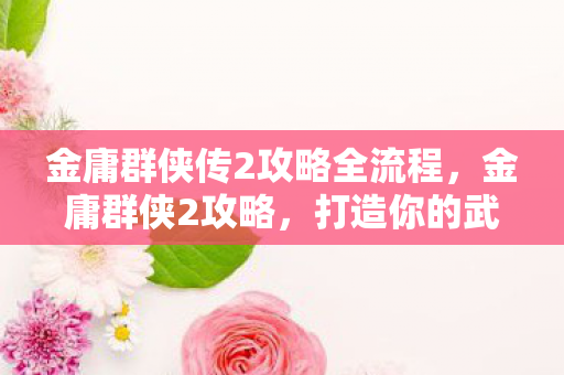 金庸群侠传2攻略全流程,金庸群侠2攻略,打造你的武侠传奇 金庸群侠传2攻略全流程,金庸群侠2攻略,打造你的武侠传奇
