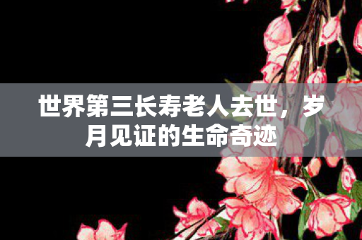 世界第三长寿老人去世，岁月见证的生命奇迹