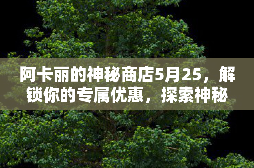 阿卡丽的神秘商店5月25，解锁你的专属优惠，探索神秘之旅