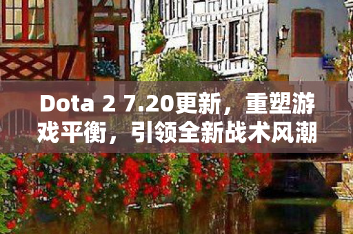 Dota 2 7.20更新，重塑游戏平衡，引领全新战术风潮