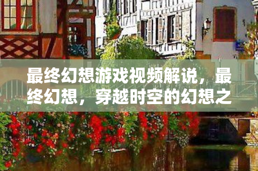 最终幻想游戏视频解说，最终幻想，穿越时空的幻想之旅