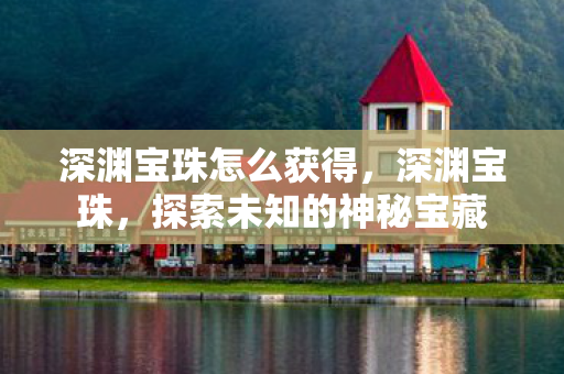 深渊宝珠怎么获得,深渊宝珠,探索未知的神秘宝藏 深渊宝珠怎么获得,深渊宝珠,探索未知的神秘宝藏