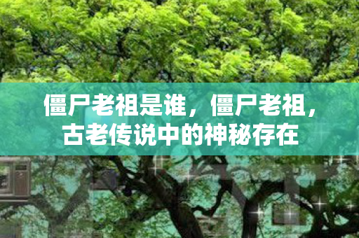 僵尸老祖是谁，僵尸老祖，古老传说中的神秘存在