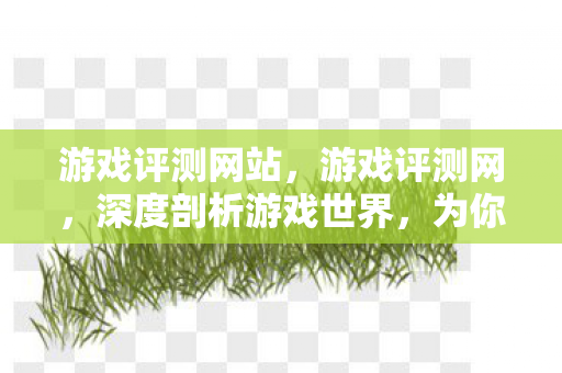 游戏评测网站，游戏评测网，深度剖析游戏世界，为你寻找最佳体验