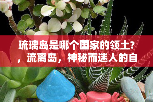 琉璃岛是哪个国家的领土?，流离岛，神秘而迷人的自然奇观