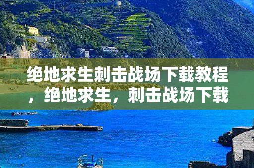 绝地求生刺击战场下载教程，绝地求生，刺击战场下载全攻略