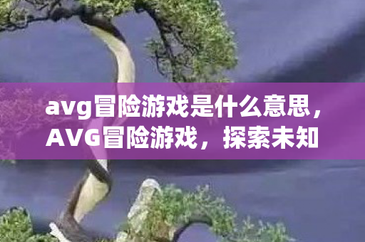 avg冒险游戏是什么意思,AVG冒险游戏,探索未知世界的奇妙之旅 avg冒险游戏是什么意思,AVG冒险游戏,探索未知世界的奇妙之旅