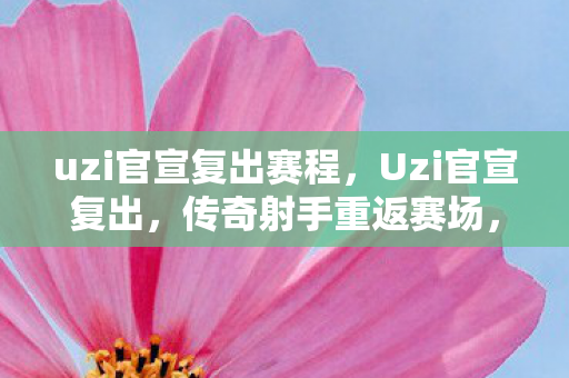 uzi官宣复出赛程，Uzi官宣复出，传奇射手重返赛场，续写电竞传奇