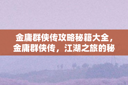 金庸群侠传攻略秘籍大全，金庸群侠传，江湖之旅的秘籍