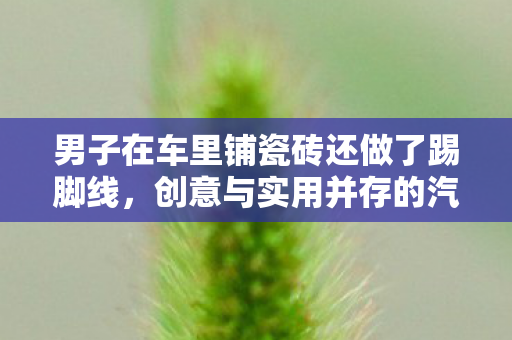 男子在车里铺瓷砖还做了踢脚线，创意与实用并存的汽车改造