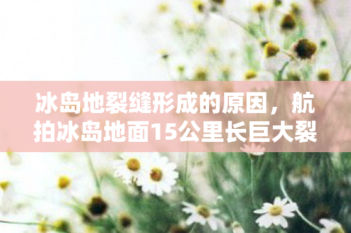 冰岛地裂缝形成的原因，航拍冰岛地面15公里长巨大裂缝，自然奇观与地质探索的交响曲