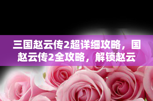 三国赵云传2超详细攻略,国赵云传2全攻略,解锁赵云无双之旅 三国赵云传2超详细攻略,国赵云传2全攻略,解锁赵云无双之旅