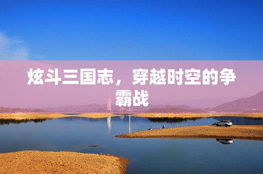 炫斗三国志，穿越时空的争霸战