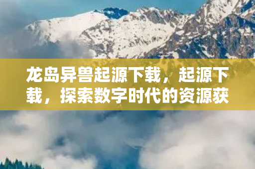 龙岛异兽起源下载,起源下载,探索数字时代的资源获取新方式 龙岛异兽起源下载,起源下载,探索数字时代的资源获取新方式