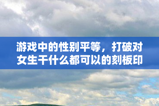 游戏中的性别平等,打破对女生干什么都可以的刻板印象 游戏中的性别平等,打破对女生干什么都可以的刻板印象