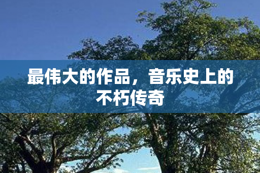 最伟大的作品，音乐史上的不朽传奇