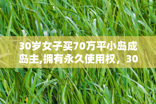30岁女子买70万平小岛成岛主,拥有永久使用权，30岁女子买70万平小岛成岛主，海岛生活的浪漫与责任