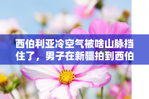 西伯利亚冷空气被啥山脉挡住了，男子在新疆拍到西伯利亚冷空气入侵，一场自然界的壮丽奇观