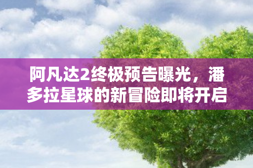 阿凡达2终极预告曝光，潘多拉星球的新冒险即将开启