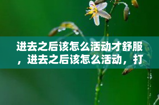 进去之后该怎么活动才舒服，进去之后该怎么活动，打造高效、有意义的社交体验