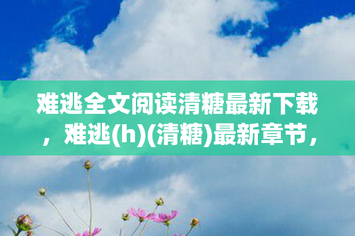 难逃全文阅读清糖最新下载,难逃(h)(清糖)最新章节,爱与救赎的交织 难逃全文阅读清糖最新下载,难逃(h)(清糖)最新章节,爱与救赎的交织