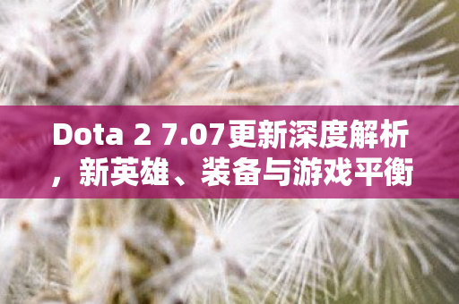 Dota 2 7.07更新深度解析，新英雄、装备与游戏平衡性调整