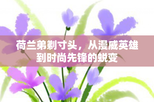 荷兰弟剃寸头，从漫威英雄到时尚先锋的蜕变