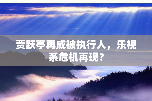 贾跃亭再成被执行人，乐视系危机再现？