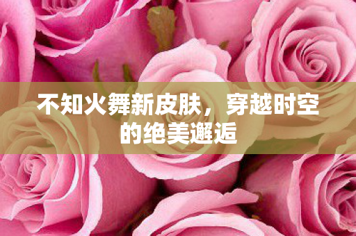 不知火舞新皮肤，穿越时空的绝美邂逅