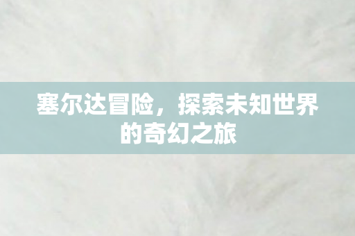 塞尔达冒险，探索未知世界的奇幻之旅