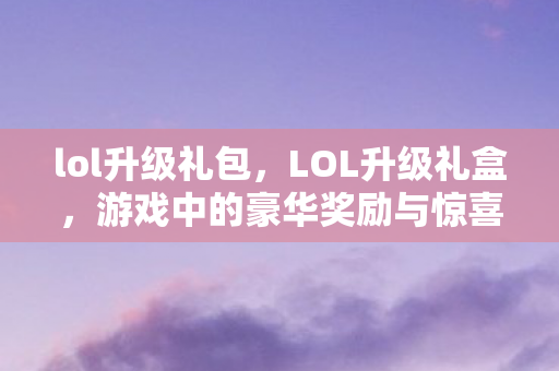 lol升级礼包，LOL升级礼盒，游戏中的豪华奖励与惊喜体验