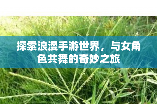 探索浪漫手游世界,与女角色共舞的奇妙之旅 探索浪漫手游世界,与女角色共舞的奇妙之旅